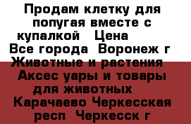 Продам клетку для попугая вместе с купалкой › Цена ­ 250 - Все города, Воронеж г. Животные и растения » Аксесcуары и товары для животных   . Карачаево-Черкесская респ.,Черкесск г.